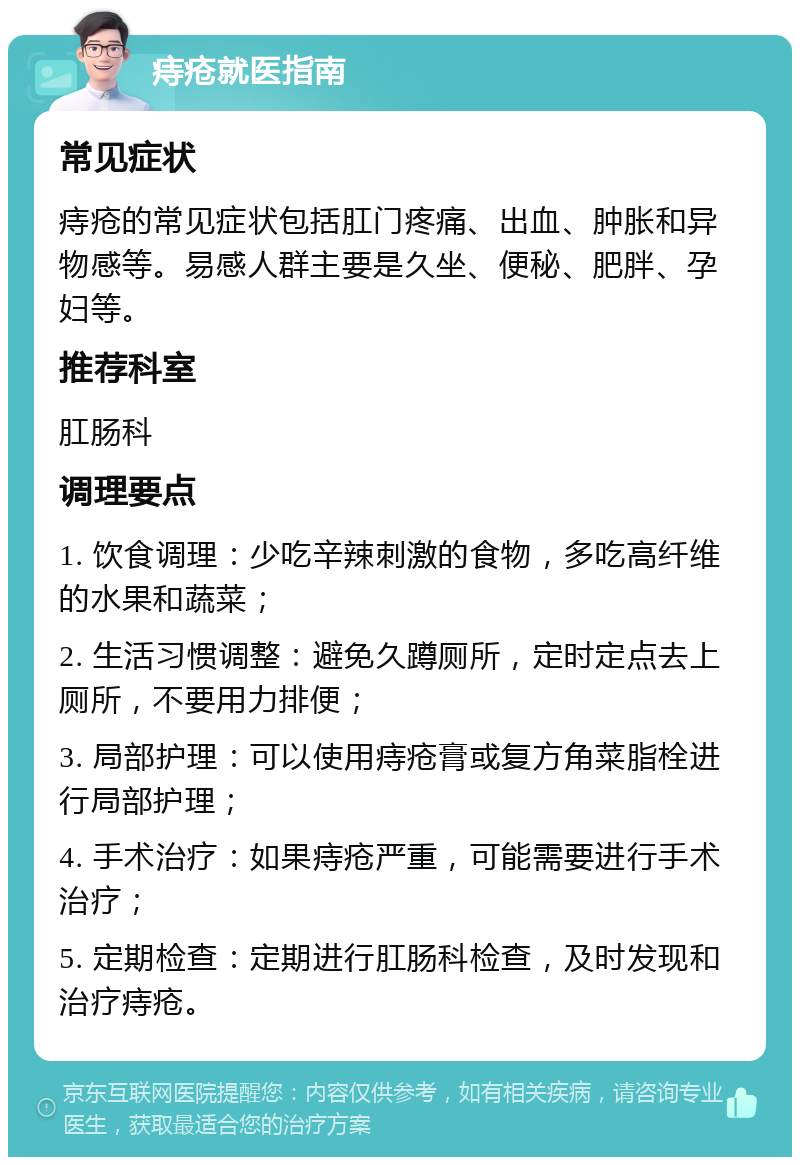 痔疮就医指南 常见症状 痔疮的常见症状包括肛门疼痛、出血、肿胀和异物感等。易感人群主要是久坐、便秘、肥胖、孕妇等。 推荐科室 肛肠科 调理要点 1. 饮食调理：少吃辛辣刺激的食物，多吃高纤维的水果和蔬菜； 2. 生活习惯调整：避免久蹲厕所，定时定点去上厕所，不要用力排便； 3. 局部护理：可以使用痔疮膏或复方角菜脂栓进行局部护理； 4. 手术治疗：如果痔疮严重，可能需要进行手术治疗； 5. 定期检查：定期进行肛肠科检查，及时发现和治疗痔疮。