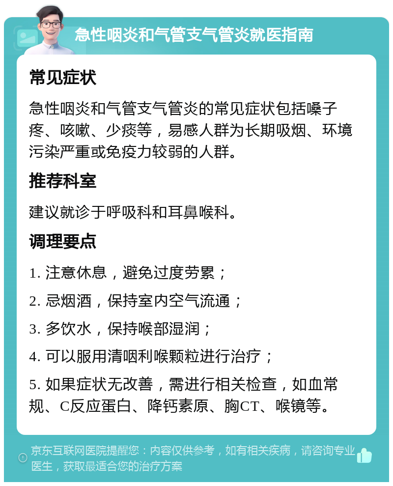 急性咽炎和气管支气管炎就医指南 常见症状 急性咽炎和气管支气管炎的常见症状包括嗓子疼、咳嗽、少痰等，易感人群为长期吸烟、环境污染严重或免疫力较弱的人群。 推荐科室 建议就诊于呼吸科和耳鼻喉科。 调理要点 1. 注意休息，避免过度劳累； 2. 忌烟酒，保持室内空气流通； 3. 多饮水，保持喉部湿润； 4. 可以服用清咽利喉颗粒进行治疗； 5. 如果症状无改善，需进行相关检查，如血常规、C反应蛋白、降钙素原、胸CT、喉镜等。