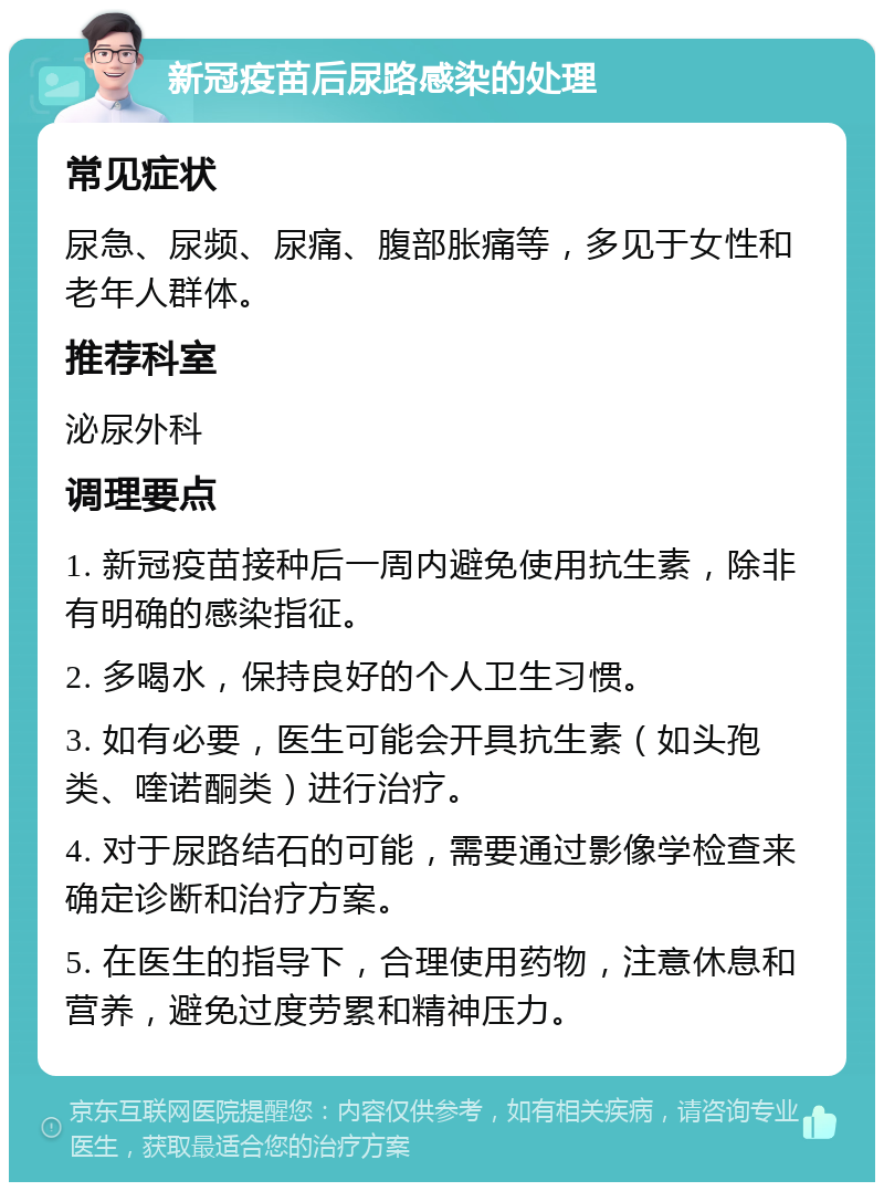 新冠疫苗后尿路感染的处理 常见症状 尿急、尿频、尿痛、腹部胀痛等，多见于女性和老年人群体。 推荐科室 泌尿外科 调理要点 1. 新冠疫苗接种后一周内避免使用抗生素，除非有明确的感染指征。 2. 多喝水，保持良好的个人卫生习惯。 3. 如有必要，医生可能会开具抗生素（如头孢类、喹诺酮类）进行治疗。 4. 对于尿路结石的可能，需要通过影像学检查来确定诊断和治疗方案。 5. 在医生的指导下，合理使用药物，注意休息和营养，避免过度劳累和精神压力。