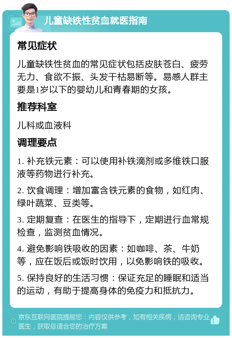 儿童缺铁性贫血就医指南 常见症状 儿童缺铁性贫血的常见症状包括皮肤苍白、疲劳无力、食欲不振、头发干枯易断等。易感人群主要是1岁以下的婴幼儿和青春期的女孩。 推荐科室 儿科或血液科 调理要点 1. 补充铁元素：可以使用补铁滴剂或多维铁口服液等药物进行补充。 2. 饮食调理：增加富含铁元素的食物，如红肉、绿叶蔬菜、豆类等。 3. 定期复查：在医生的指导下，定期进行血常规检查，监测贫血情况。 4. 避免影响铁吸收的因素：如咖啡、茶、牛奶等，应在饭后或饭时饮用，以免影响铁的吸收。 5. 保持良好的生活习惯：保证充足的睡眠和适当的运动，有助于提高身体的免疫力和抵抗力。