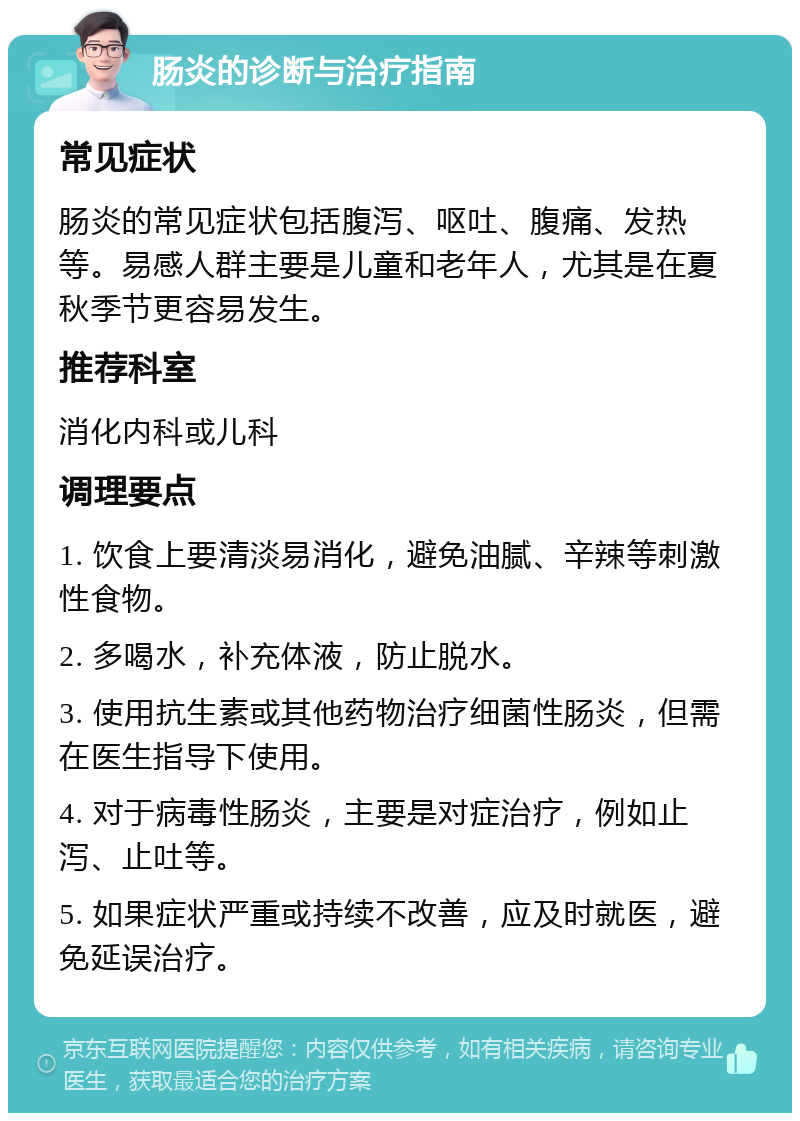 肠炎的诊断与治疗指南 常见症状 肠炎的常见症状包括腹泻、呕吐、腹痛、发热等。易感人群主要是儿童和老年人，尤其是在夏秋季节更容易发生。 推荐科室 消化内科或儿科 调理要点 1. 饮食上要清淡易消化，避免油腻、辛辣等刺激性食物。 2. 多喝水，补充体液，防止脱水。 3. 使用抗生素或其他药物治疗细菌性肠炎，但需在医生指导下使用。 4. 对于病毒性肠炎，主要是对症治疗，例如止泻、止吐等。 5. 如果症状严重或持续不改善，应及时就医，避免延误治疗。