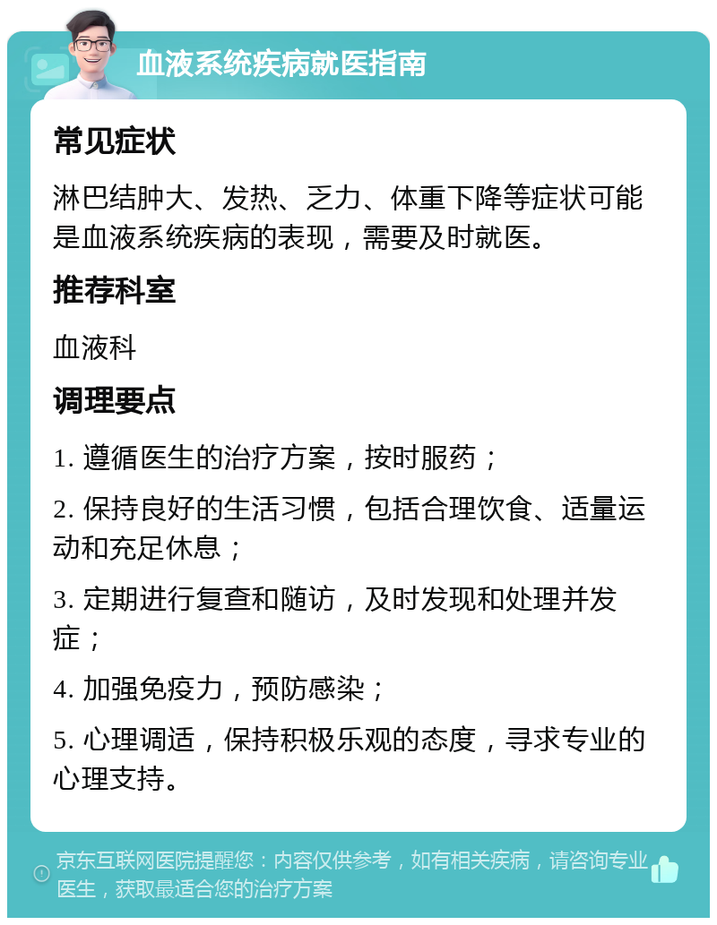 血液系统疾病就医指南 常见症状 淋巴结肿大、发热、乏力、体重下降等症状可能是血液系统疾病的表现，需要及时就医。 推荐科室 血液科 调理要点 1. 遵循医生的治疗方案，按时服药； 2. 保持良好的生活习惯，包括合理饮食、适量运动和充足休息； 3. 定期进行复查和随访，及时发现和处理并发症； 4. 加强免疫力，预防感染； 5. 心理调适，保持积极乐观的态度，寻求专业的心理支持。