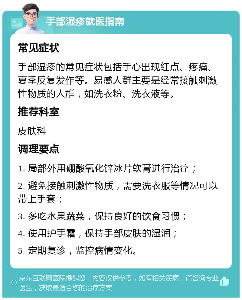 手部湿疹就医指南 常见症状 手部湿疹的常见症状包括手心出现红点、疼痛、夏季反复发作等。易感人群主要是经常接触刺激性物质的人群，如洗衣粉、洗衣液等。 推荐科室 皮肤科 调理要点 1. 局部外用硼酸氧化锌冰片软膏进行治疗； 2. 避免接触刺激性物质，需要洗衣服等情况可以带上手套； 3. 多吃水果蔬菜，保持良好的饮食习惯； 4. 使用护手霜，保持手部皮肤的湿润； 5. 定期复诊，监控病情变化。