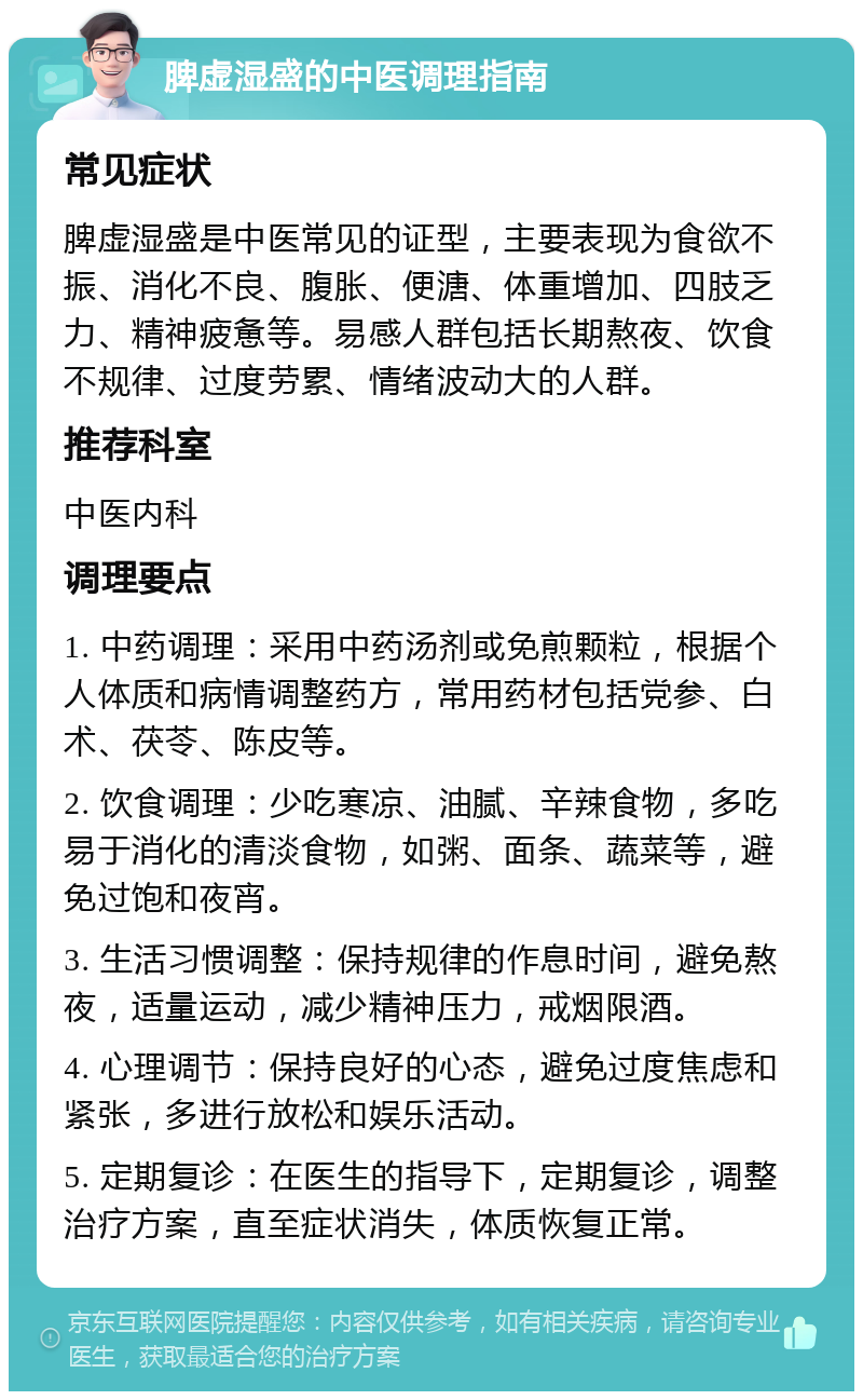 脾虚湿盛的中医调理指南 常见症状 脾虚湿盛是中医常见的证型，主要表现为食欲不振、消化不良、腹胀、便溏、体重增加、四肢乏力、精神疲惫等。易感人群包括长期熬夜、饮食不规律、过度劳累、情绪波动大的人群。 推荐科室 中医内科 调理要点 1. 中药调理：采用中药汤剂或免煎颗粒，根据个人体质和病情调整药方，常用药材包括党参、白术、茯苓、陈皮等。 2. 饮食调理：少吃寒凉、油腻、辛辣食物，多吃易于消化的清淡食物，如粥、面条、蔬菜等，避免过饱和夜宵。 3. 生活习惯调整：保持规律的作息时间，避免熬夜，适量运动，减少精神压力，戒烟限酒。 4. 心理调节：保持良好的心态，避免过度焦虑和紧张，多进行放松和娱乐活动。 5. 定期复诊：在医生的指导下，定期复诊，调整治疗方案，直至症状消失，体质恢复正常。