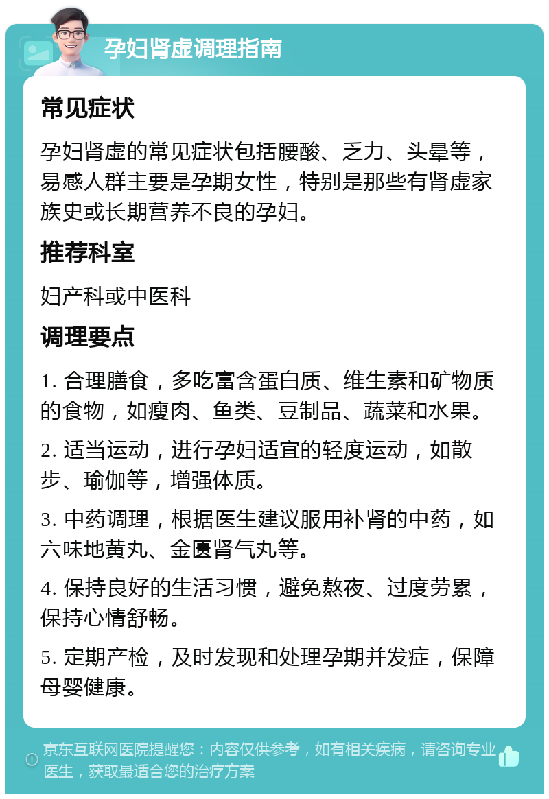 孕妇肾虚调理指南 常见症状 孕妇肾虚的常见症状包括腰酸、乏力、头晕等，易感人群主要是孕期女性，特别是那些有肾虚家族史或长期营养不良的孕妇。 推荐科室 妇产科或中医科 调理要点 1. 合理膳食，多吃富含蛋白质、维生素和矿物质的食物，如瘦肉、鱼类、豆制品、蔬菜和水果。 2. 适当运动，进行孕妇适宜的轻度运动，如散步、瑜伽等，增强体质。 3. 中药调理，根据医生建议服用补肾的中药，如六味地黄丸、金匮肾气丸等。 4. 保持良好的生活习惯，避免熬夜、过度劳累，保持心情舒畅。 5. 定期产检，及时发现和处理孕期并发症，保障母婴健康。