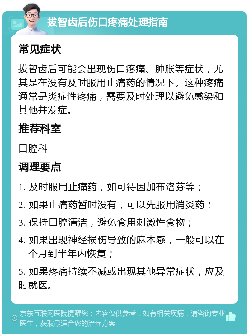 拔智齿后伤口疼痛处理指南 常见症状 拔智齿后可能会出现伤口疼痛、肿胀等症状，尤其是在没有及时服用止痛药的情况下。这种疼痛通常是炎症性疼痛，需要及时处理以避免感染和其他并发症。 推荐科室 口腔科 调理要点 1. 及时服用止痛药，如可待因加布洛芬等； 2. 如果止痛药暂时没有，可以先服用消炎药； 3. 保持口腔清洁，避免食用刺激性食物； 4. 如果出现神经损伤导致的麻木感，一般可以在一个月到半年内恢复； 5. 如果疼痛持续不减或出现其他异常症状，应及时就医。