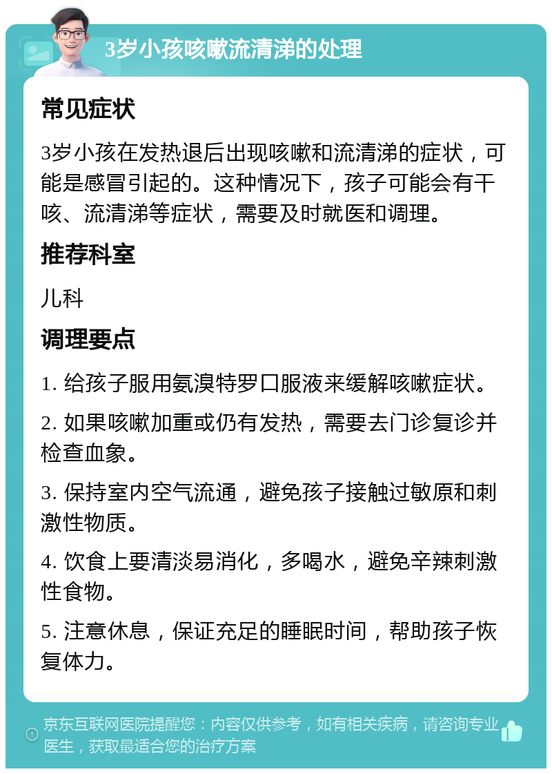 3岁小孩咳嗽流清涕的处理 常见症状 3岁小孩在发热退后出现咳嗽和流清涕的症状，可能是感冒引起的。这种情况下，孩子可能会有干咳、流清涕等症状，需要及时就医和调理。 推荐科室 儿科 调理要点 1. 给孩子服用氨溴特罗口服液来缓解咳嗽症状。 2. 如果咳嗽加重或仍有发热，需要去门诊复诊并检查血象。 3. 保持室内空气流通，避免孩子接触过敏原和刺激性物质。 4. 饮食上要清淡易消化，多喝水，避免辛辣刺激性食物。 5. 注意休息，保证充足的睡眠时间，帮助孩子恢复体力。