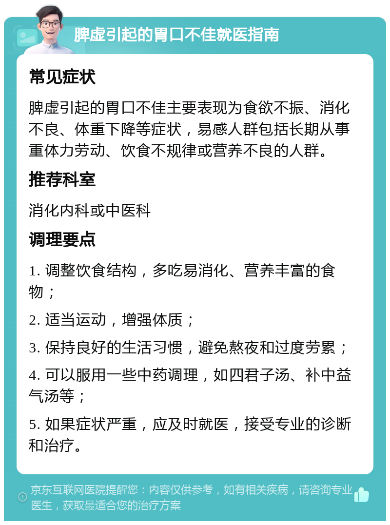 脾虚引起的胃口不佳就医指南 常见症状 脾虚引起的胃口不佳主要表现为食欲不振、消化不良、体重下降等症状，易感人群包括长期从事重体力劳动、饮食不规律或营养不良的人群。 推荐科室 消化内科或中医科 调理要点 1. 调整饮食结构，多吃易消化、营养丰富的食物； 2. 适当运动，增强体质； 3. 保持良好的生活习惯，避免熬夜和过度劳累； 4. 可以服用一些中药调理，如四君子汤、补中益气汤等； 5. 如果症状严重，应及时就医，接受专业的诊断和治疗。