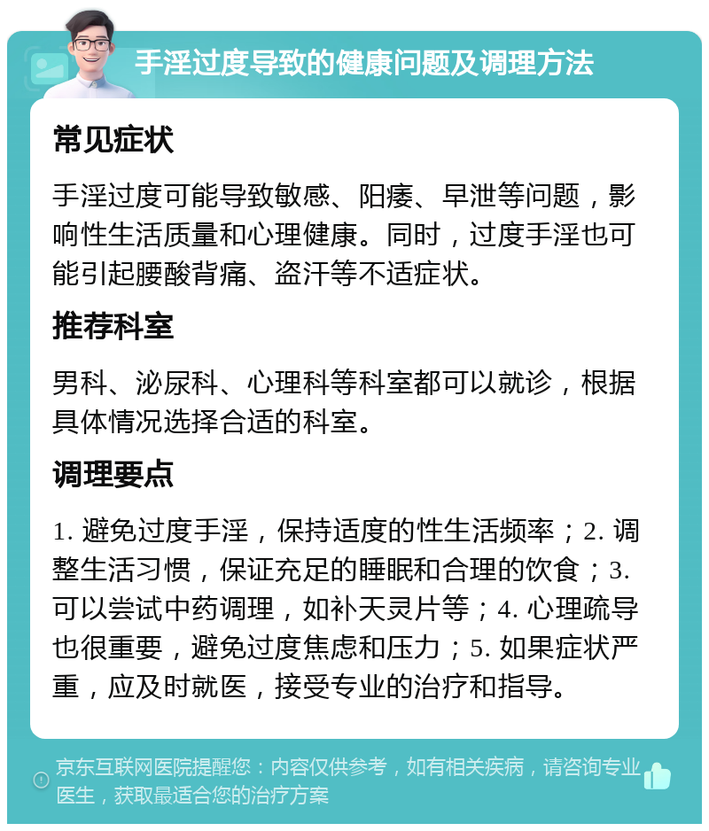 手淫过度导致的健康问题及调理方法 常见症状 手淫过度可能导致敏感、阳痿、早泄等问题，影响性生活质量和心理健康。同时，过度手淫也可能引起腰酸背痛、盗汗等不适症状。 推荐科室 男科、泌尿科、心理科等科室都可以就诊，根据具体情况选择合适的科室。 调理要点 1. 避免过度手淫，保持适度的性生活频率；2. 调整生活习惯，保证充足的睡眠和合理的饮食；3. 可以尝试中药调理，如补天灵片等；4. 心理疏导也很重要，避免过度焦虑和压力；5. 如果症状严重，应及时就医，接受专业的治疗和指导。