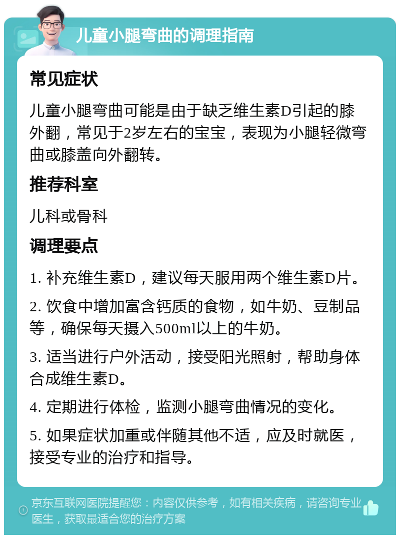 儿童小腿弯曲的调理指南 常见症状 儿童小腿弯曲可能是由于缺乏维生素D引起的膝外翻，常见于2岁左右的宝宝，表现为小腿轻微弯曲或膝盖向外翻转。 推荐科室 儿科或骨科 调理要点 1. 补充维生素D，建议每天服用两个维生素D片。 2. 饮食中增加富含钙质的食物，如牛奶、豆制品等，确保每天摄入500ml以上的牛奶。 3. 适当进行户外活动，接受阳光照射，帮助身体合成维生素D。 4. 定期进行体检，监测小腿弯曲情况的变化。 5. 如果症状加重或伴随其他不适，应及时就医，接受专业的治疗和指导。