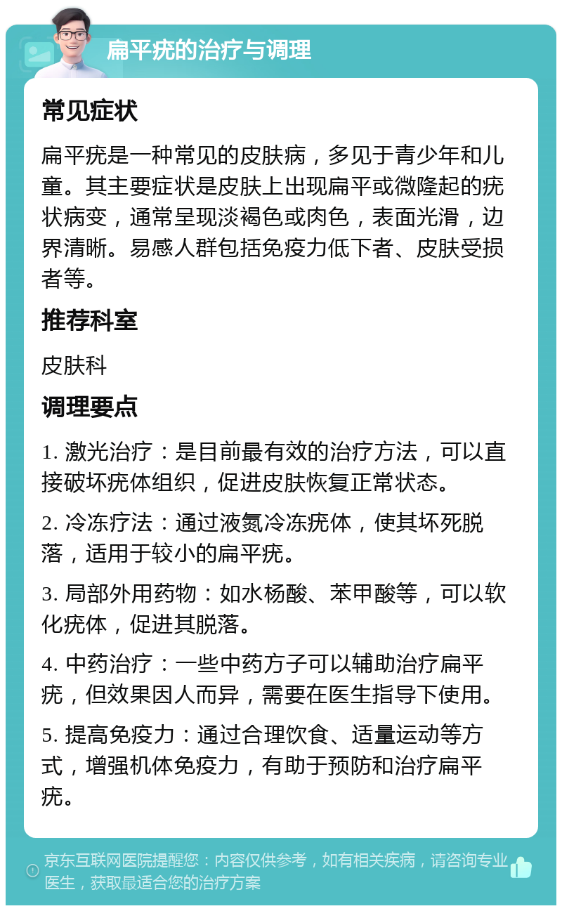 扁平疣的治疗与调理 常见症状 扁平疣是一种常见的皮肤病，多见于青少年和儿童。其主要症状是皮肤上出现扁平或微隆起的疣状病变，通常呈现淡褐色或肉色，表面光滑，边界清晰。易感人群包括免疫力低下者、皮肤受损者等。 推荐科室 皮肤科 调理要点 1. 激光治疗：是目前最有效的治疗方法，可以直接破坏疣体组织，促进皮肤恢复正常状态。 2. 冷冻疗法：通过液氮冷冻疣体，使其坏死脱落，适用于较小的扁平疣。 3. 局部外用药物：如水杨酸、苯甲酸等，可以软化疣体，促进其脱落。 4. 中药治疗：一些中药方子可以辅助治疗扁平疣，但效果因人而异，需要在医生指导下使用。 5. 提高免疫力：通过合理饮食、适量运动等方式，增强机体免疫力，有助于预防和治疗扁平疣。