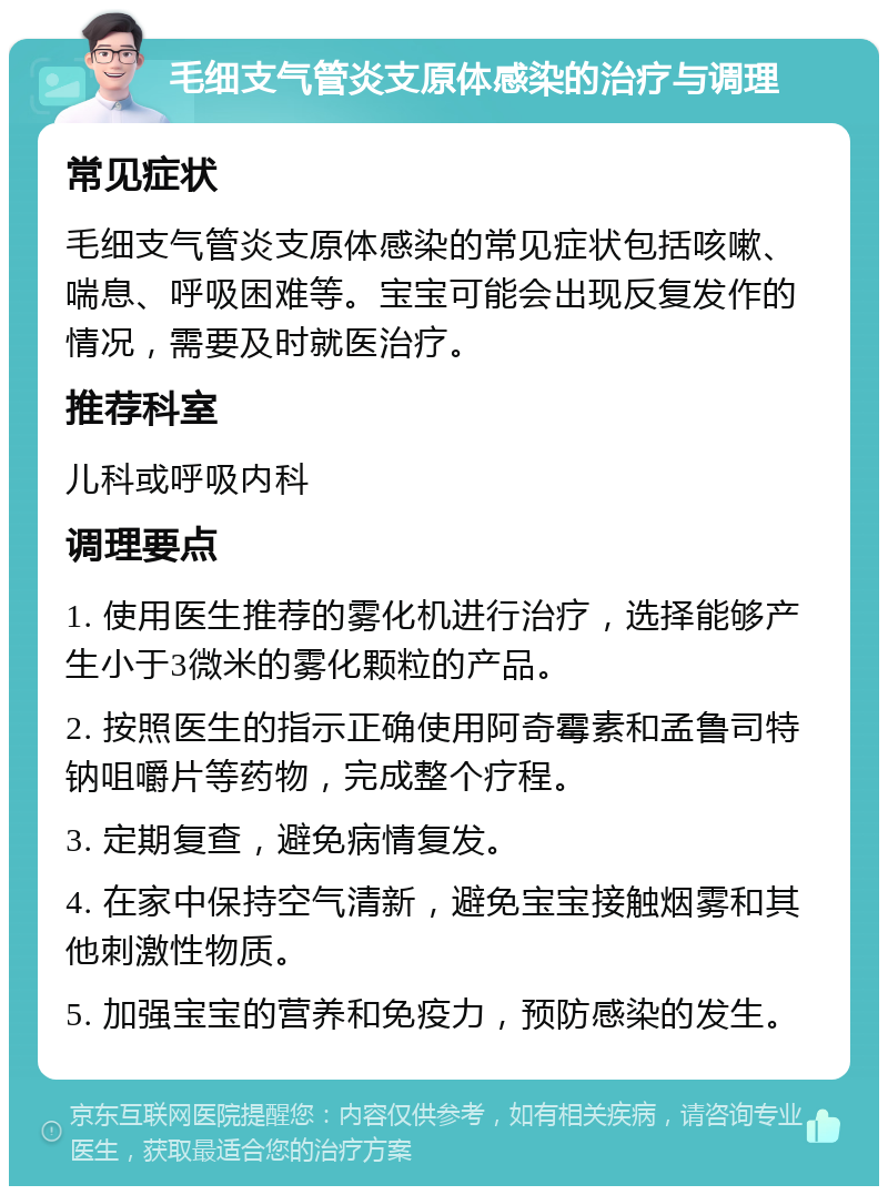 毛细支气管炎支原体感染的治疗与调理 常见症状 毛细支气管炎支原体感染的常见症状包括咳嗽、喘息、呼吸困难等。宝宝可能会出现反复发作的情况，需要及时就医治疗。 推荐科室 儿科或呼吸内科 调理要点 1. 使用医生推荐的雾化机进行治疗，选择能够产生小于3微米的雾化颗粒的产品。 2. 按照医生的指示正确使用阿奇霉素和孟鲁司特钠咀嚼片等药物，完成整个疗程。 3. 定期复查，避免病情复发。 4. 在家中保持空气清新，避免宝宝接触烟雾和其他刺激性物质。 5. 加强宝宝的营养和免疫力，预防感染的发生。