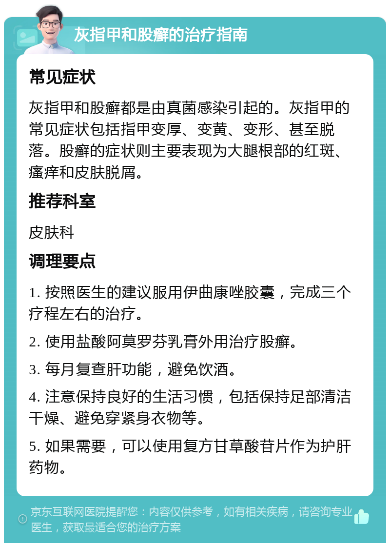 灰指甲和股癣的治疗指南 常见症状 灰指甲和股癣都是由真菌感染引起的。灰指甲的常见症状包括指甲变厚、变黄、变形、甚至脱落。股癣的症状则主要表现为大腿根部的红斑、瘙痒和皮肤脱屑。 推荐科室 皮肤科 调理要点 1. 按照医生的建议服用伊曲康唑胶囊，完成三个疗程左右的治疗。 2. 使用盐酸阿莫罗芬乳膏外用治疗股癣。 3. 每月复查肝功能，避免饮酒。 4. 注意保持良好的生活习惯，包括保持足部清洁干燥、避免穿紧身衣物等。 5. 如果需要，可以使用复方甘草酸苷片作为护肝药物。