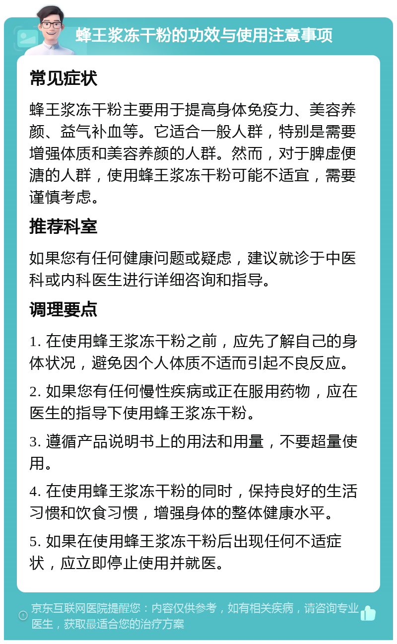 蜂王浆冻干粉的功效与使用注意事项 常见症状 蜂王浆冻干粉主要用于提高身体免疫力、美容养颜、益气补血等。它适合一般人群，特别是需要增强体质和美容养颜的人群。然而，对于脾虚便溏的人群，使用蜂王浆冻干粉可能不适宜，需要谨慎考虑。 推荐科室 如果您有任何健康问题或疑虑，建议就诊于中医科或内科医生进行详细咨询和指导。 调理要点 1. 在使用蜂王浆冻干粉之前，应先了解自己的身体状况，避免因个人体质不适而引起不良反应。 2. 如果您有任何慢性疾病或正在服用药物，应在医生的指导下使用蜂王浆冻干粉。 3. 遵循产品说明书上的用法和用量，不要超量使用。 4. 在使用蜂王浆冻干粉的同时，保持良好的生活习惯和饮食习惯，增强身体的整体健康水平。 5. 如果在使用蜂王浆冻干粉后出现任何不适症状，应立即停止使用并就医。