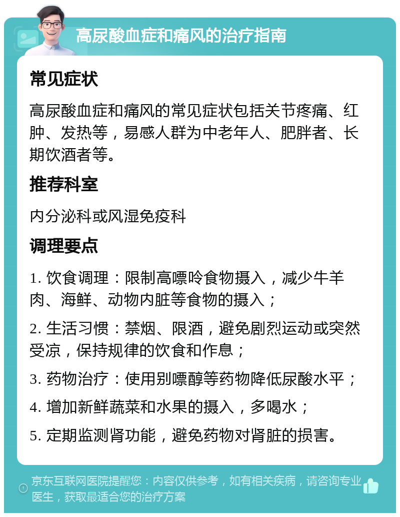 高尿酸血症和痛风的治疗指南 常见症状 高尿酸血症和痛风的常见症状包括关节疼痛、红肿、发热等，易感人群为中老年人、肥胖者、长期饮酒者等。 推荐科室 内分泌科或风湿免疫科 调理要点 1. 饮食调理：限制高嘌呤食物摄入，减少牛羊肉、海鲜、动物内脏等食物的摄入； 2. 生活习惯：禁烟、限酒，避免剧烈运动或突然受凉，保持规律的饮食和作息； 3. 药物治疗：使用别嘌醇等药物降低尿酸水平； 4. 增加新鲜蔬菜和水果的摄入，多喝水； 5. 定期监测肾功能，避免药物对肾脏的损害。