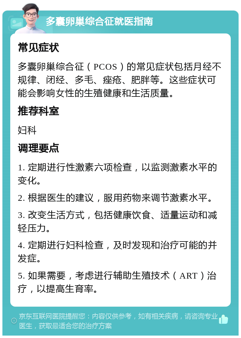 多囊卵巢综合征就医指南 常见症状 多囊卵巢综合征（PCOS）的常见症状包括月经不规律、闭经、多毛、痤疮、肥胖等。这些症状可能会影响女性的生殖健康和生活质量。 推荐科室 妇科 调理要点 1. 定期进行性激素六项检查，以监测激素水平的变化。 2. 根据医生的建议，服用药物来调节激素水平。 3. 改变生活方式，包括健康饮食、适量运动和减轻压力。 4. 定期进行妇科检查，及时发现和治疗可能的并发症。 5. 如果需要，考虑进行辅助生殖技术（ART）治疗，以提高生育率。