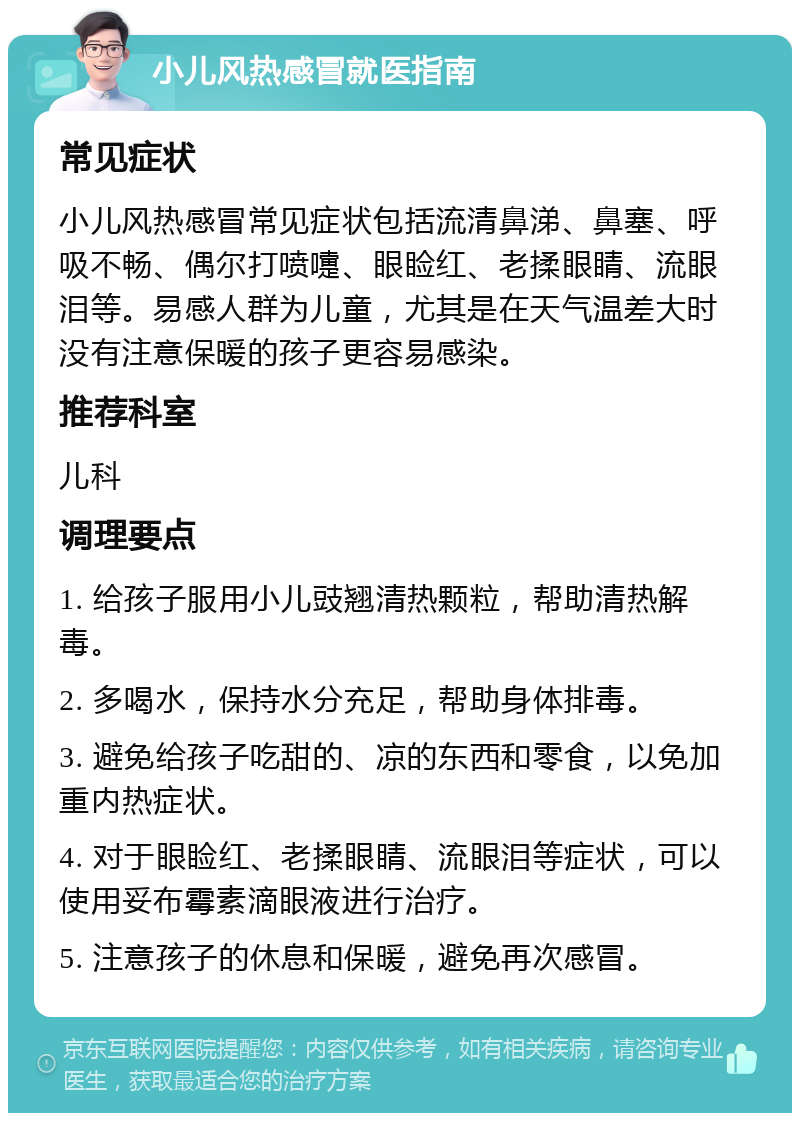 小儿风热感冒就医指南 常见症状 小儿风热感冒常见症状包括流清鼻涕、鼻塞、呼吸不畅、偶尔打喷嚏、眼睑红、老揉眼睛、流眼泪等。易感人群为儿童，尤其是在天气温差大时没有注意保暖的孩子更容易感染。 推荐科室 儿科 调理要点 1. 给孩子服用小儿豉翘清热颗粒，帮助清热解毒。 2. 多喝水，保持水分充足，帮助身体排毒。 3. 避免给孩子吃甜的、凉的东西和零食，以免加重内热症状。 4. 对于眼睑红、老揉眼睛、流眼泪等症状，可以使用妥布霉素滴眼液进行治疗。 5. 注意孩子的休息和保暖，避免再次感冒。