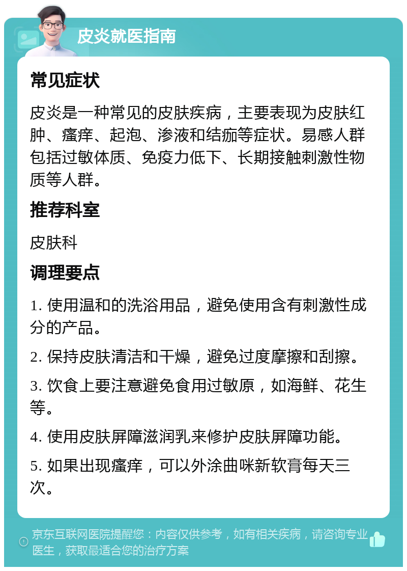 皮炎就医指南 常见症状 皮炎是一种常见的皮肤疾病，主要表现为皮肤红肿、瘙痒、起泡、渗液和结痂等症状。易感人群包括过敏体质、免疫力低下、长期接触刺激性物质等人群。 推荐科室 皮肤科 调理要点 1. 使用温和的洗浴用品，避免使用含有刺激性成分的产品。 2. 保持皮肤清洁和干燥，避免过度摩擦和刮擦。 3. 饮食上要注意避免食用过敏原，如海鲜、花生等。 4. 使用皮肤屏障滋润乳来修护皮肤屏障功能。 5. 如果出现瘙痒，可以外涂曲咪新软膏每天三次。