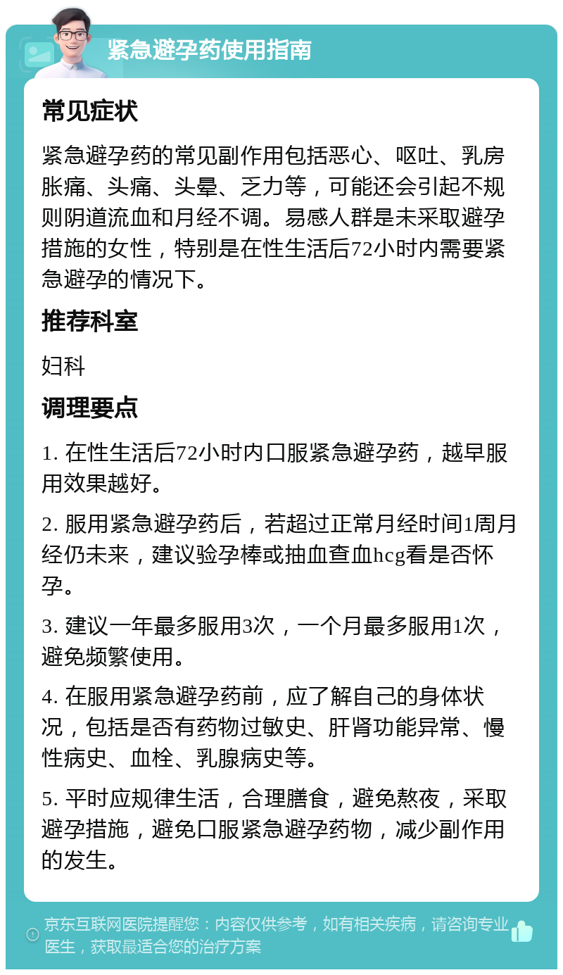 紧急避孕药使用指南 常见症状 紧急避孕药的常见副作用包括恶心、呕吐、乳房胀痛、头痛、头晕、乏力等，可能还会引起不规则阴道流血和月经不调。易感人群是未采取避孕措施的女性，特别是在性生活后72小时内需要紧急避孕的情况下。 推荐科室 妇科 调理要点 1. 在性生活后72小时内口服紧急避孕药，越早服用效果越好。 2. 服用紧急避孕药后，若超过正常月经时间1周月经仍未来，建议验孕棒或抽血查血hcg看是否怀孕。 3. 建议一年最多服用3次，一个月最多服用1次，避免频繁使用。 4. 在服用紧急避孕药前，应了解自己的身体状况，包括是否有药物过敏史、肝肾功能异常、慢性病史、血栓、乳腺病史等。 5. 平时应规律生活，合理膳食，避免熬夜，采取避孕措施，避免口服紧急避孕药物，减少副作用的发生。