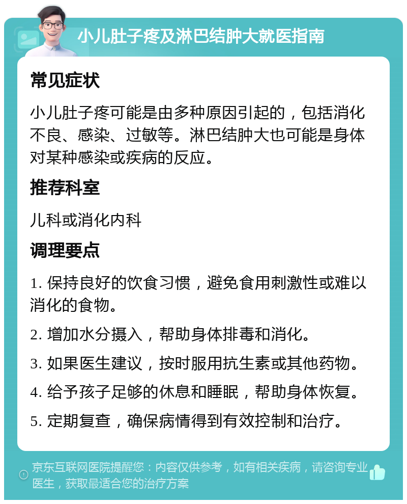 小儿肚子疼及淋巴结肿大就医指南 常见症状 小儿肚子疼可能是由多种原因引起的，包括消化不良、感染、过敏等。淋巴结肿大也可能是身体对某种感染或疾病的反应。 推荐科室 儿科或消化内科 调理要点 1. 保持良好的饮食习惯，避免食用刺激性或难以消化的食物。 2. 增加水分摄入，帮助身体排毒和消化。 3. 如果医生建议，按时服用抗生素或其他药物。 4. 给予孩子足够的休息和睡眠，帮助身体恢复。 5. 定期复查，确保病情得到有效控制和治疗。