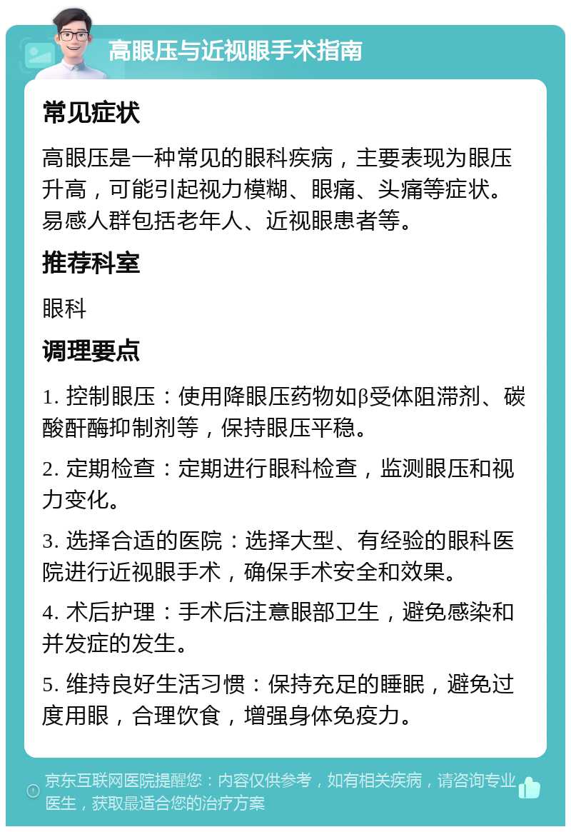 高眼压与近视眼手术指南 常见症状 高眼压是一种常见的眼科疾病，主要表现为眼压升高，可能引起视力模糊、眼痛、头痛等症状。易感人群包括老年人、近视眼患者等。 推荐科室 眼科 调理要点 1. 控制眼压：使用降眼压药物如β受体阻滞剂、碳酸酐酶抑制剂等，保持眼压平稳。 2. 定期检查：定期进行眼科检查，监测眼压和视力变化。 3. 选择合适的医院：选择大型、有经验的眼科医院进行近视眼手术，确保手术安全和效果。 4. 术后护理：手术后注意眼部卫生，避免感染和并发症的发生。 5. 维持良好生活习惯：保持充足的睡眠，避免过度用眼，合理饮食，增强身体免疫力。