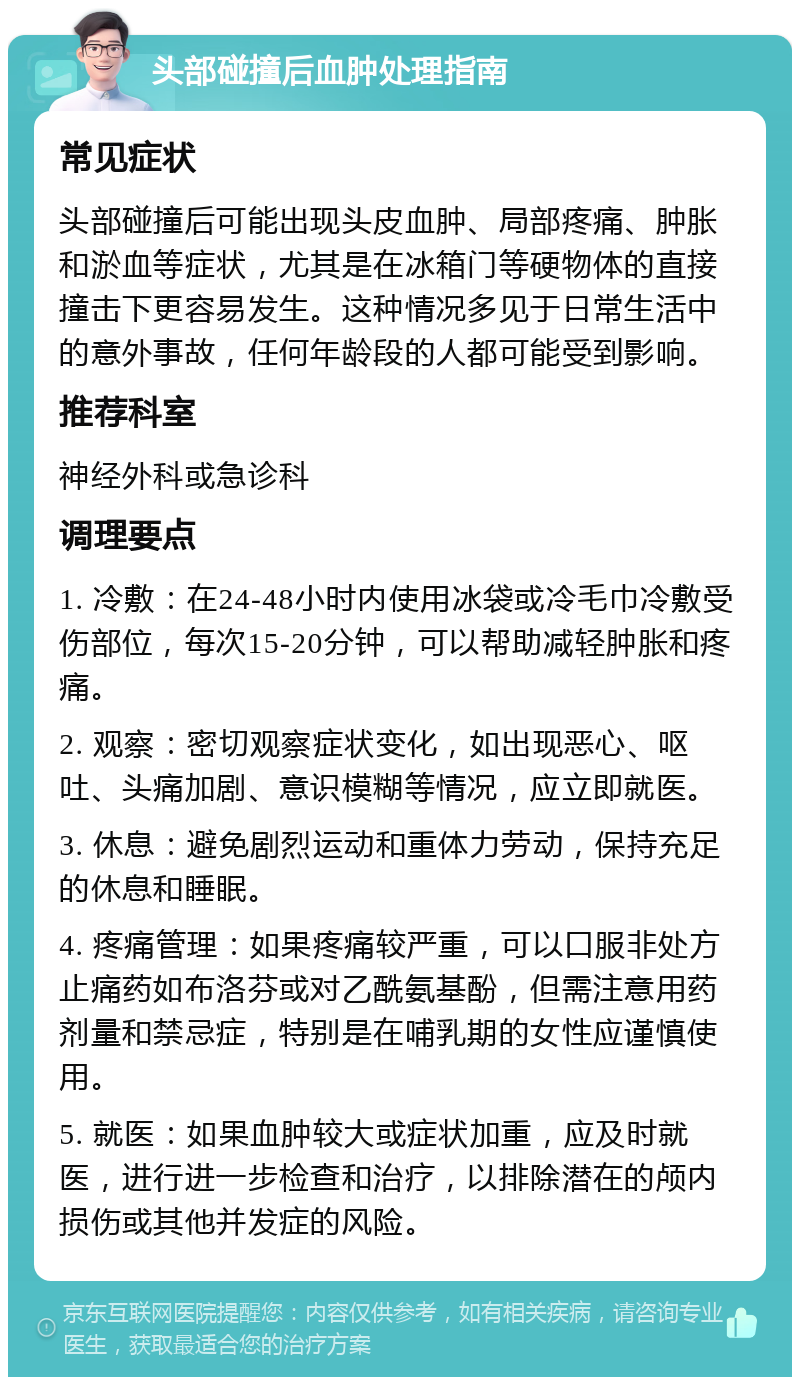 头部碰撞后血肿处理指南 常见症状 头部碰撞后可能出现头皮血肿、局部疼痛、肿胀和淤血等症状，尤其是在冰箱门等硬物体的直接撞击下更容易发生。这种情况多见于日常生活中的意外事故，任何年龄段的人都可能受到影响。 推荐科室 神经外科或急诊科 调理要点 1. 冷敷：在24-48小时内使用冰袋或冷毛巾冷敷受伤部位，每次15-20分钟，可以帮助减轻肿胀和疼痛。 2. 观察：密切观察症状变化，如出现恶心、呕吐、头痛加剧、意识模糊等情况，应立即就医。 3. 休息：避免剧烈运动和重体力劳动，保持充足的休息和睡眠。 4. 疼痛管理：如果疼痛较严重，可以口服非处方止痛药如布洛芬或对乙酰氨基酚，但需注意用药剂量和禁忌症，特别是在哺乳期的女性应谨慎使用。 5. 就医：如果血肿较大或症状加重，应及时就医，进行进一步检查和治疗，以排除潜在的颅内损伤或其他并发症的风险。