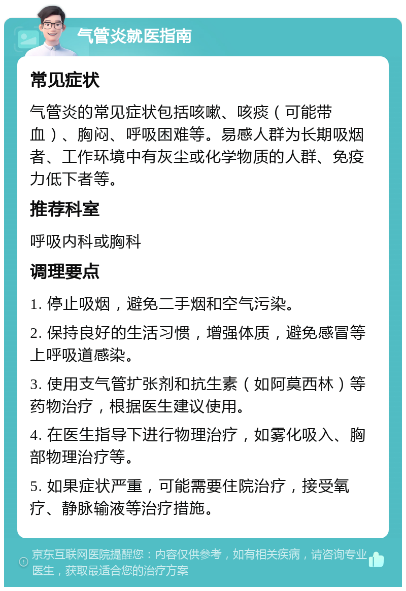 气管炎就医指南 常见症状 气管炎的常见症状包括咳嗽、咳痰（可能带血）、胸闷、呼吸困难等。易感人群为长期吸烟者、工作环境中有灰尘或化学物质的人群、免疫力低下者等。 推荐科室 呼吸内科或胸科 调理要点 1. 停止吸烟，避免二手烟和空气污染。 2. 保持良好的生活习惯，增强体质，避免感冒等上呼吸道感染。 3. 使用支气管扩张剂和抗生素（如阿莫西林）等药物治疗，根据医生建议使用。 4. 在医生指导下进行物理治疗，如雾化吸入、胸部物理治疗等。 5. 如果症状严重，可能需要住院治疗，接受氧疗、静脉输液等治疗措施。