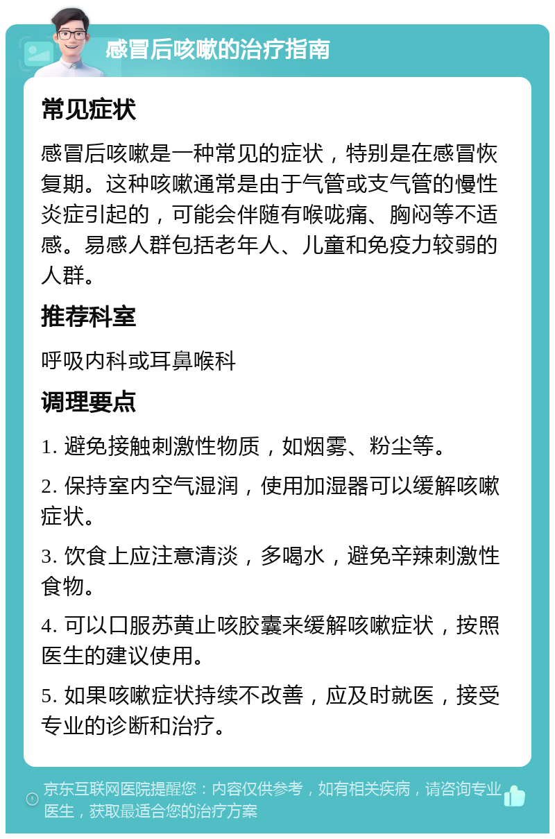 感冒后咳嗽的治疗指南 常见症状 感冒后咳嗽是一种常见的症状，特别是在感冒恢复期。这种咳嗽通常是由于气管或支气管的慢性炎症引起的，可能会伴随有喉咙痛、胸闷等不适感。易感人群包括老年人、儿童和免疫力较弱的人群。 推荐科室 呼吸内科或耳鼻喉科 调理要点 1. 避免接触刺激性物质，如烟雾、粉尘等。 2. 保持室内空气湿润，使用加湿器可以缓解咳嗽症状。 3. 饮食上应注意清淡，多喝水，避免辛辣刺激性食物。 4. 可以口服苏黄止咳胶囊来缓解咳嗽症状，按照医生的建议使用。 5. 如果咳嗽症状持续不改善，应及时就医，接受专业的诊断和治疗。