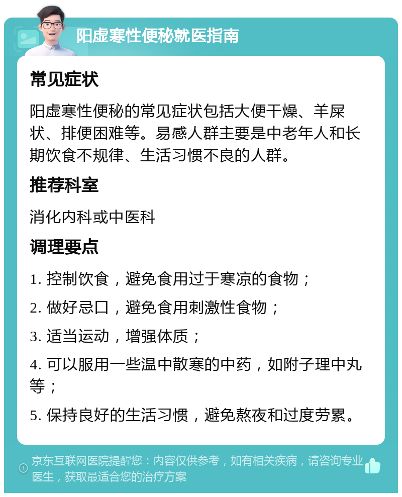 阳虚寒性便秘就医指南 常见症状 阳虚寒性便秘的常见症状包括大便干燥、羊屎状、排便困难等。易感人群主要是中老年人和长期饮食不规律、生活习惯不良的人群。 推荐科室 消化内科或中医科 调理要点 1. 控制饮食，避免食用过于寒凉的食物； 2. 做好忌口，避免食用刺激性食物； 3. 适当运动，增强体质； 4. 可以服用一些温中散寒的中药，如附子理中丸等； 5. 保持良好的生活习惯，避免熬夜和过度劳累。