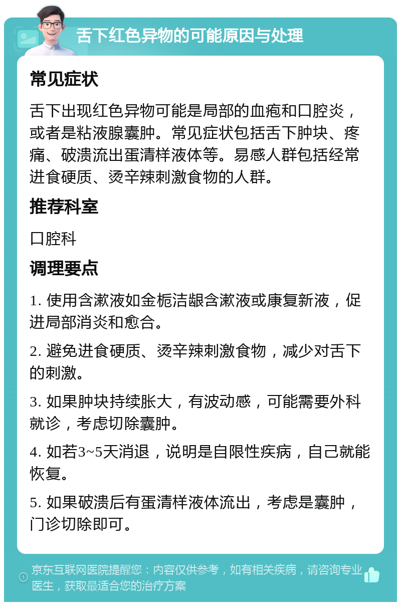 舌下红色异物的可能原因与处理 常见症状 舌下出现红色异物可能是局部的血疱和口腔炎，或者是粘液腺囊肿。常见症状包括舌下肿块、疼痛、破溃流出蛋清样液体等。易感人群包括经常进食硬质、烫辛辣刺激食物的人群。 推荐科室 口腔科 调理要点 1. 使用含漱液如金栀洁龈含漱液或康复新液，促进局部消炎和愈合。 2. 避免进食硬质、烫辛辣刺激食物，减少对舌下的刺激。 3. 如果肿块持续胀大，有波动感，可能需要外科就诊，考虑切除囊肿。 4. 如若3~5天消退，说明是自限性疾病，自己就能恢复。 5. 如果破溃后有蛋清样液体流出，考虑是囊肿，门诊切除即可。