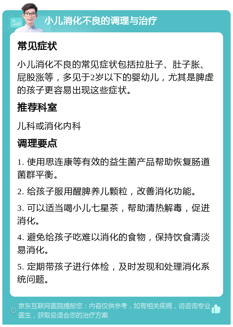 小儿消化不良的调理与治疗 常见症状 小儿消化不良的常见症状包括拉肚子、肚子胀、屁股涨等，多见于2岁以下的婴幼儿，尤其是脾虚的孩子更容易出现这些症状。 推荐科室 儿科或消化内科 调理要点 1. 使用思连康等有效的益生菌产品帮助恢复肠道菌群平衡。 2. 给孩子服用醒脾养儿颗粒，改善消化功能。 3. 可以适当喝小儿七星茶，帮助清热解毒，促进消化。 4. 避免给孩子吃难以消化的食物，保持饮食清淡易消化。 5. 定期带孩子进行体检，及时发现和处理消化系统问题。