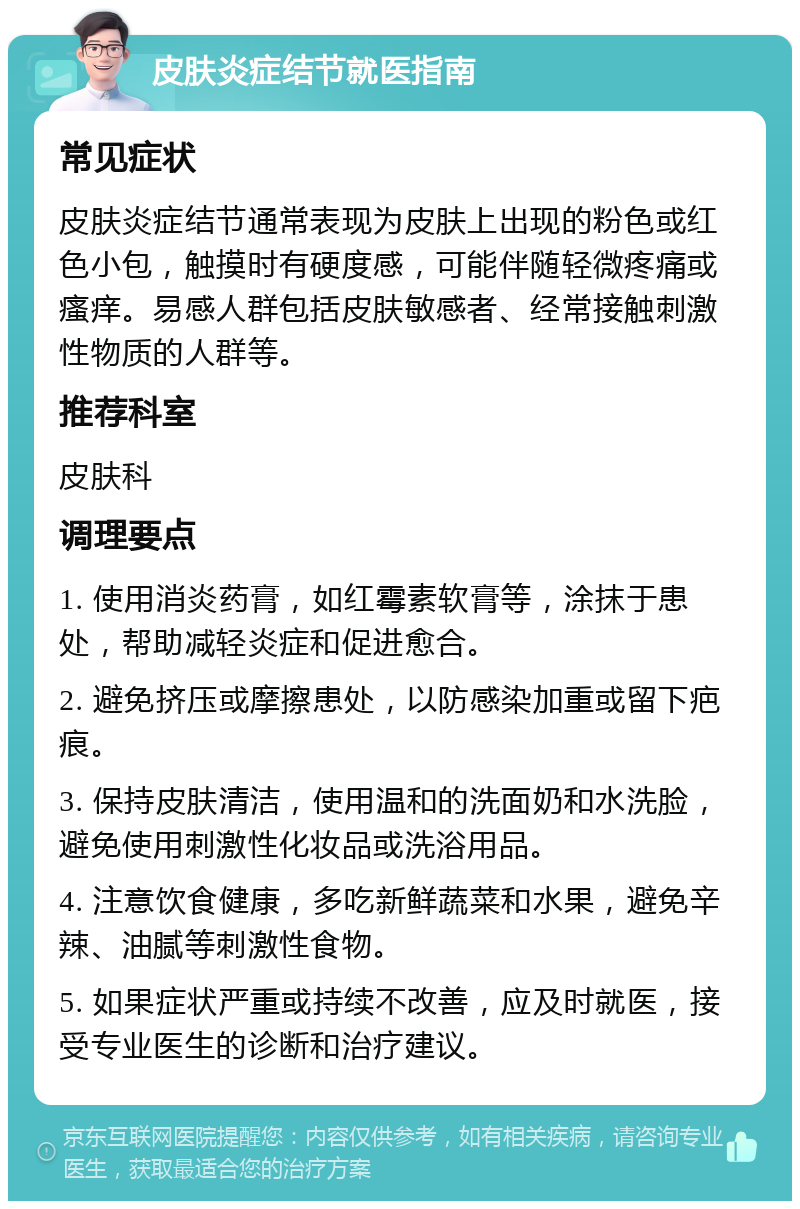 皮肤炎症结节就医指南 常见症状 皮肤炎症结节通常表现为皮肤上出现的粉色或红色小包，触摸时有硬度感，可能伴随轻微疼痛或瘙痒。易感人群包括皮肤敏感者、经常接触刺激性物质的人群等。 推荐科室 皮肤科 调理要点 1. 使用消炎药膏，如红霉素软膏等，涂抹于患处，帮助减轻炎症和促进愈合。 2. 避免挤压或摩擦患处，以防感染加重或留下疤痕。 3. 保持皮肤清洁，使用温和的洗面奶和水洗脸，避免使用刺激性化妆品或洗浴用品。 4. 注意饮食健康，多吃新鲜蔬菜和水果，避免辛辣、油腻等刺激性食物。 5. 如果症状严重或持续不改善，应及时就医，接受专业医生的诊断和治疗建议。