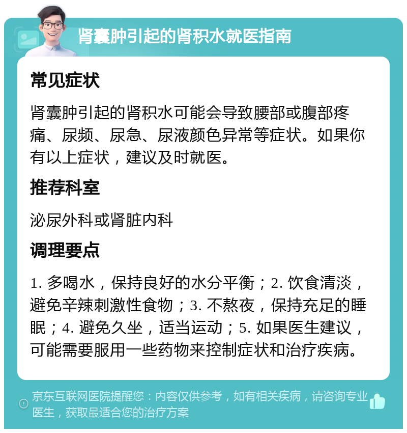 肾囊肿引起的肾积水就医指南 常见症状 肾囊肿引起的肾积水可能会导致腰部或腹部疼痛、尿频、尿急、尿液颜色异常等症状。如果你有以上症状，建议及时就医。 推荐科室 泌尿外科或肾脏内科 调理要点 1. 多喝水，保持良好的水分平衡；2. 饮食清淡，避免辛辣刺激性食物；3. 不熬夜，保持充足的睡眠；4. 避免久坐，适当运动；5. 如果医生建议，可能需要服用一些药物来控制症状和治疗疾病。