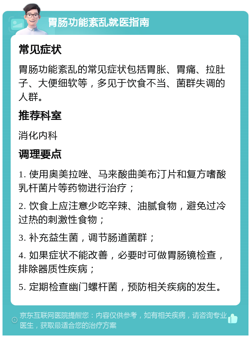 胃肠功能紊乱就医指南 常见症状 胃肠功能紊乱的常见症状包括胃胀、胃痛、拉肚子、大便细软等，多见于饮食不当、菌群失调的人群。 推荐科室 消化内科 调理要点 1. 使用奥美拉唑、马来酸曲美布汀片和复方嗜酸乳杆菌片等药物进行治疗； 2. 饮食上应注意少吃辛辣、油腻食物，避免过冷过热的刺激性食物； 3. 补充益生菌，调节肠道菌群； 4. 如果症状不能改善，必要时可做胃肠镜检查，排除器质性疾病； 5. 定期检查幽门螺杆菌，预防相关疾病的发生。