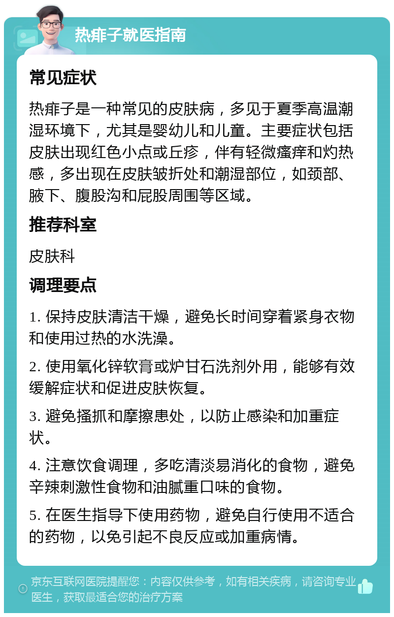 热痱子就医指南 常见症状 热痱子是一种常见的皮肤病，多见于夏季高温潮湿环境下，尤其是婴幼儿和儿童。主要症状包括皮肤出现红色小点或丘疹，伴有轻微瘙痒和灼热感，多出现在皮肤皱折处和潮湿部位，如颈部、腋下、腹股沟和屁股周围等区域。 推荐科室 皮肤科 调理要点 1. 保持皮肤清洁干燥，避免长时间穿着紧身衣物和使用过热的水洗澡。 2. 使用氧化锌软膏或炉甘石洗剂外用，能够有效缓解症状和促进皮肤恢复。 3. 避免搔抓和摩擦患处，以防止感染和加重症状。 4. 注意饮食调理，多吃清淡易消化的食物，避免辛辣刺激性食物和油腻重口味的食物。 5. 在医生指导下使用药物，避免自行使用不适合的药物，以免引起不良反应或加重病情。