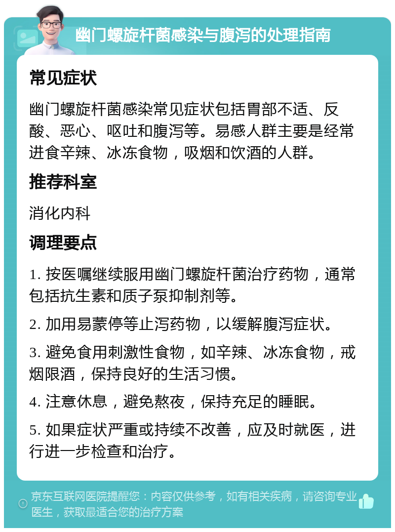 幽门螺旋杆菌感染与腹泻的处理指南 常见症状 幽门螺旋杆菌感染常见症状包括胃部不适、反酸、恶心、呕吐和腹泻等。易感人群主要是经常进食辛辣、冰冻食物，吸烟和饮酒的人群。 推荐科室 消化内科 调理要点 1. 按医嘱继续服用幽门螺旋杆菌治疗药物，通常包括抗生素和质子泵抑制剂等。 2. 加用易蒙停等止泻药物，以缓解腹泻症状。 3. 避免食用刺激性食物，如辛辣、冰冻食物，戒烟限酒，保持良好的生活习惯。 4. 注意休息，避免熬夜，保持充足的睡眠。 5. 如果症状严重或持续不改善，应及时就医，进行进一步检查和治疗。