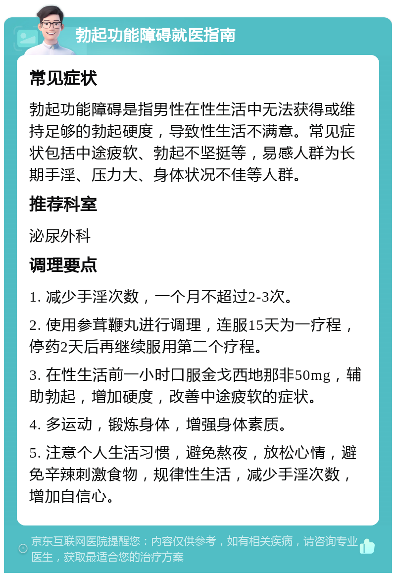 勃起功能障碍就医指南 常见症状 勃起功能障碍是指男性在性生活中无法获得或维持足够的勃起硬度，导致性生活不满意。常见症状包括中途疲软、勃起不坚挺等，易感人群为长期手淫、压力大、身体状况不佳等人群。 推荐科室 泌尿外科 调理要点 1. 减少手淫次数，一个月不超过2-3次。 2. 使用参茸鞭丸进行调理，连服15天为一疗程，停药2天后再继续服用第二个疗程。 3. 在性生活前一小时口服金戈西地那非50mg，辅助勃起，增加硬度，改善中途疲软的症状。 4. 多运动，锻炼身体，增强身体素质。 5. 注意个人生活习惯，避免熬夜，放松心情，避免辛辣刺激食物，规律性生活，减少手淫次数，增加自信心。