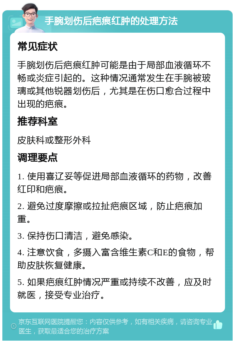 手腕划伤后疤痕红肿的处理方法 常见症状 手腕划伤后疤痕红肿可能是由于局部血液循环不畅或炎症引起的。这种情况通常发生在手腕被玻璃或其他锐器划伤后，尤其是在伤口愈合过程中出现的疤痕。 推荐科室 皮肤科或整形外科 调理要点 1. 使用喜辽妥等促进局部血液循环的药物，改善红印和疤痕。 2. 避免过度摩擦或拉扯疤痕区域，防止疤痕加重。 3. 保持伤口清洁，避免感染。 4. 注意饮食，多摄入富含维生素C和E的食物，帮助皮肤恢复健康。 5. 如果疤痕红肿情况严重或持续不改善，应及时就医，接受专业治疗。