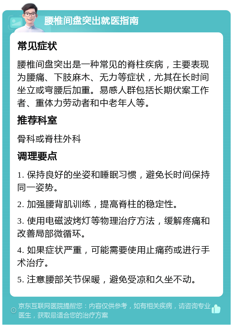 腰椎间盘突出就医指南 常见症状 腰椎间盘突出是一种常见的脊柱疾病，主要表现为腰痛、下肢麻木、无力等症状，尤其在长时间坐立或弯腰后加重。易感人群包括长期伏案工作者、重体力劳动者和中老年人等。 推荐科室 骨科或脊柱外科 调理要点 1. 保持良好的坐姿和睡眠习惯，避免长时间保持同一姿势。 2. 加强腰背肌训练，提高脊柱的稳定性。 3. 使用电磁波烤灯等物理治疗方法，缓解疼痛和改善局部微循环。 4. 如果症状严重，可能需要使用止痛药或进行手术治疗。 5. 注意腰部关节保暖，避免受凉和久坐不动。