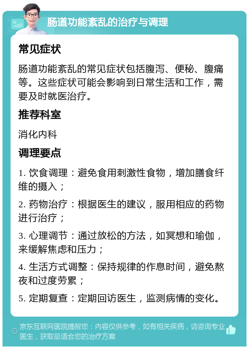 肠道功能紊乱的治疗与调理 常见症状 肠道功能紊乱的常见症状包括腹泻、便秘、腹痛等。这些症状可能会影响到日常生活和工作，需要及时就医治疗。 推荐科室 消化内科 调理要点 1. 饮食调理：避免食用刺激性食物，增加膳食纤维的摄入； 2. 药物治疗：根据医生的建议，服用相应的药物进行治疗； 3. 心理调节：通过放松的方法，如冥想和瑜伽，来缓解焦虑和压力； 4. 生活方式调整：保持规律的作息时间，避免熬夜和过度劳累； 5. 定期复查：定期回访医生，监测病情的变化。