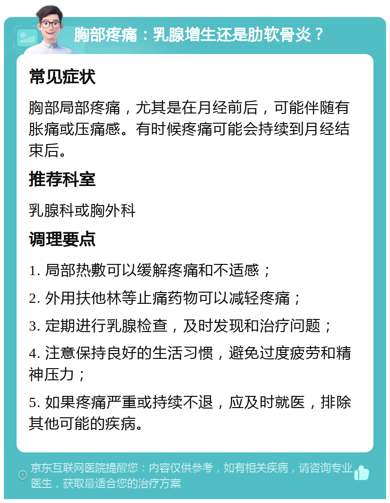 胸部疼痛：乳腺增生还是肋软骨炎？ 常见症状 胸部局部疼痛，尤其是在月经前后，可能伴随有胀痛或压痛感。有时候疼痛可能会持续到月经结束后。 推荐科室 乳腺科或胸外科 调理要点 1. 局部热敷可以缓解疼痛和不适感； 2. 外用扶他林等止痛药物可以减轻疼痛； 3. 定期进行乳腺检查，及时发现和治疗问题； 4. 注意保持良好的生活习惯，避免过度疲劳和精神压力； 5. 如果疼痛严重或持续不退，应及时就医，排除其他可能的疾病。