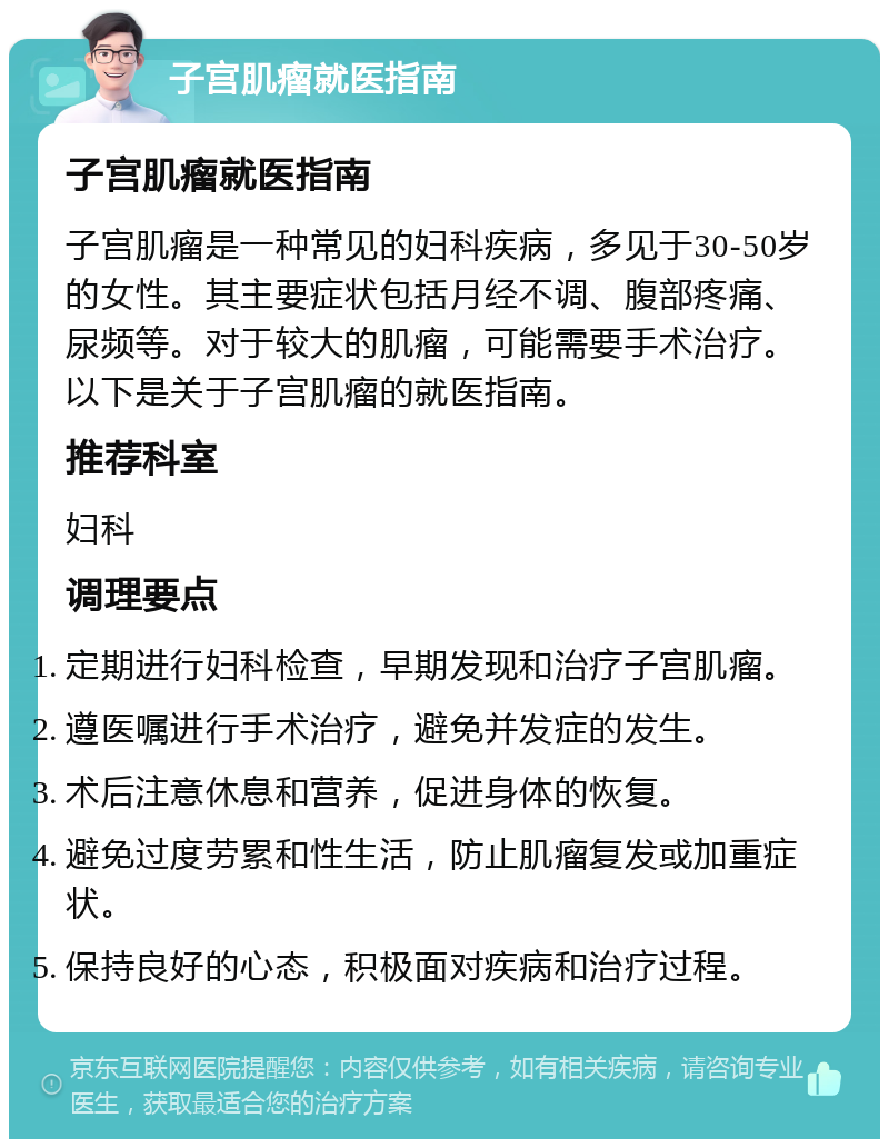 子宫肌瘤就医指南 子宫肌瘤就医指南 子宫肌瘤是一种常见的妇科疾病，多见于30-50岁的女性。其主要症状包括月经不调、腹部疼痛、尿频等。对于较大的肌瘤，可能需要手术治疗。以下是关于子宫肌瘤的就医指南。 推荐科室 妇科 调理要点 定期进行妇科检查，早期发现和治疗子宫肌瘤。 遵医嘱进行手术治疗，避免并发症的发生。 术后注意休息和营养，促进身体的恢复。 避免过度劳累和性生活，防止肌瘤复发或加重症状。 保持良好的心态，积极面对疾病和治疗过程。