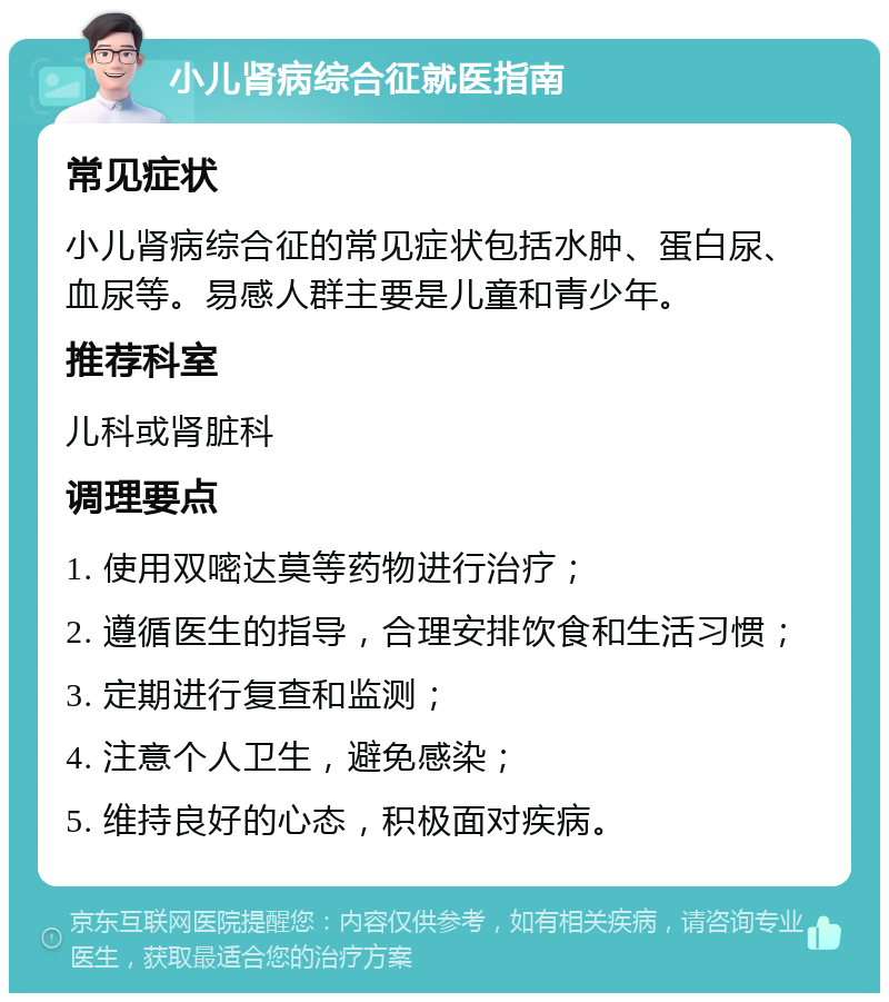 小儿肾病综合征就医指南 常见症状 小儿肾病综合征的常见症状包括水肿、蛋白尿、血尿等。易感人群主要是儿童和青少年。 推荐科室 儿科或肾脏科 调理要点 1. 使用双嘧达莫等药物进行治疗； 2. 遵循医生的指导，合理安排饮食和生活习惯； 3. 定期进行复查和监测； 4. 注意个人卫生，避免感染； 5. 维持良好的心态，积极面对疾病。