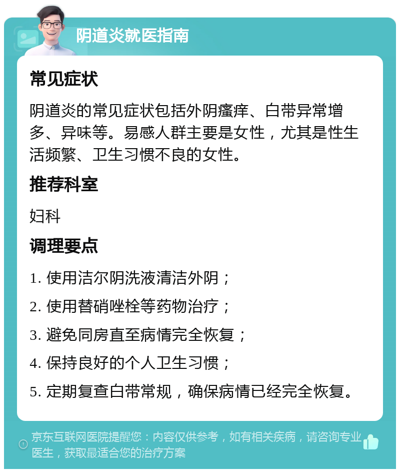 阴道炎就医指南 常见症状 阴道炎的常见症状包括外阴瘙痒、白带异常增多、异味等。易感人群主要是女性，尤其是性生活频繁、卫生习惯不良的女性。 推荐科室 妇科 调理要点 1. 使用洁尔阴洗液清洁外阴； 2. 使用替硝唑栓等药物治疗； 3. 避免同房直至病情完全恢复； 4. 保持良好的个人卫生习惯； 5. 定期复查白带常规，确保病情已经完全恢复。