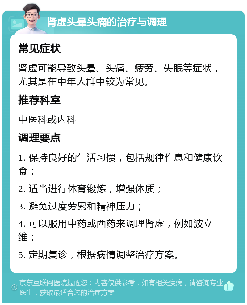 肾虚头晕头痛的治疗与调理 常见症状 肾虚可能导致头晕、头痛、疲劳、失眠等症状，尤其是在中年人群中较为常见。 推荐科室 中医科或内科 调理要点 1. 保持良好的生活习惯，包括规律作息和健康饮食； 2. 适当进行体育锻炼，增强体质； 3. 避免过度劳累和精神压力； 4. 可以服用中药或西药来调理肾虚，例如波立维； 5. 定期复诊，根据病情调整治疗方案。