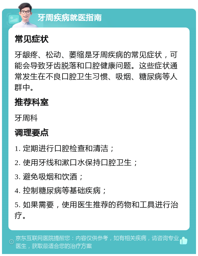 牙周疾病就医指南 常见症状 牙龈疼、松动、萎缩是牙周疾病的常见症状，可能会导致牙齿脱落和口腔健康问题。这些症状通常发生在不良口腔卫生习惯、吸烟、糖尿病等人群中。 推荐科室 牙周科 调理要点 1. 定期进行口腔检查和清洁； 2. 使用牙线和漱口水保持口腔卫生； 3. 避免吸烟和饮酒； 4. 控制糖尿病等基础疾病； 5. 如果需要，使用医生推荐的药物和工具进行治疗。