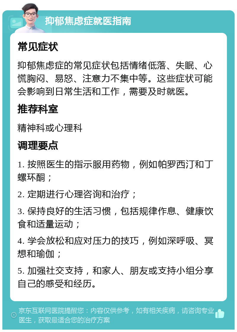 抑郁焦虑症就医指南 常见症状 抑郁焦虑症的常见症状包括情绪低落、失眠、心慌胸闷、易怒、注意力不集中等。这些症状可能会影响到日常生活和工作，需要及时就医。 推荐科室 精神科或心理科 调理要点 1. 按照医生的指示服用药物，例如帕罗西汀和丁螺环酮； 2. 定期进行心理咨询和治疗； 3. 保持良好的生活习惯，包括规律作息、健康饮食和适量运动； 4. 学会放松和应对压力的技巧，例如深呼吸、冥想和瑜伽； 5. 加强社交支持，和家人、朋友或支持小组分享自己的感受和经历。