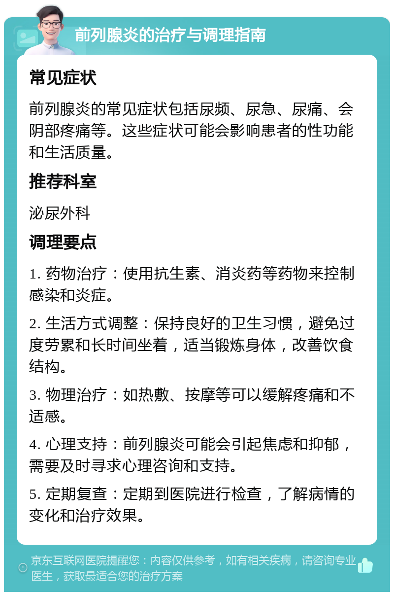 前列腺炎的治疗与调理指南 常见症状 前列腺炎的常见症状包括尿频、尿急、尿痛、会阴部疼痛等。这些症状可能会影响患者的性功能和生活质量。 推荐科室 泌尿外科 调理要点 1. 药物治疗：使用抗生素、消炎药等药物来控制感染和炎症。 2. 生活方式调整：保持良好的卫生习惯，避免过度劳累和长时间坐着，适当锻炼身体，改善饮食结构。 3. 物理治疗：如热敷、按摩等可以缓解疼痛和不适感。 4. 心理支持：前列腺炎可能会引起焦虑和抑郁，需要及时寻求心理咨询和支持。 5. 定期复查：定期到医院进行检查，了解病情的变化和治疗效果。