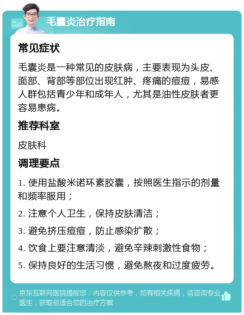 毛囊炎治疗指南 常见症状 毛囊炎是一种常见的皮肤病，主要表现为头皮、面部、背部等部位出现红肿、疼痛的痘痘，易感人群包括青少年和成年人，尤其是油性皮肤者更容易患病。 推荐科室 皮肤科 调理要点 1. 使用盐酸米诺环素胶囊，按照医生指示的剂量和频率服用； 2. 注意个人卫生，保持皮肤清洁； 3. 避免挤压痘痘，防止感染扩散； 4. 饮食上要注意清淡，避免辛辣刺激性食物； 5. 保持良好的生活习惯，避免熬夜和过度疲劳。