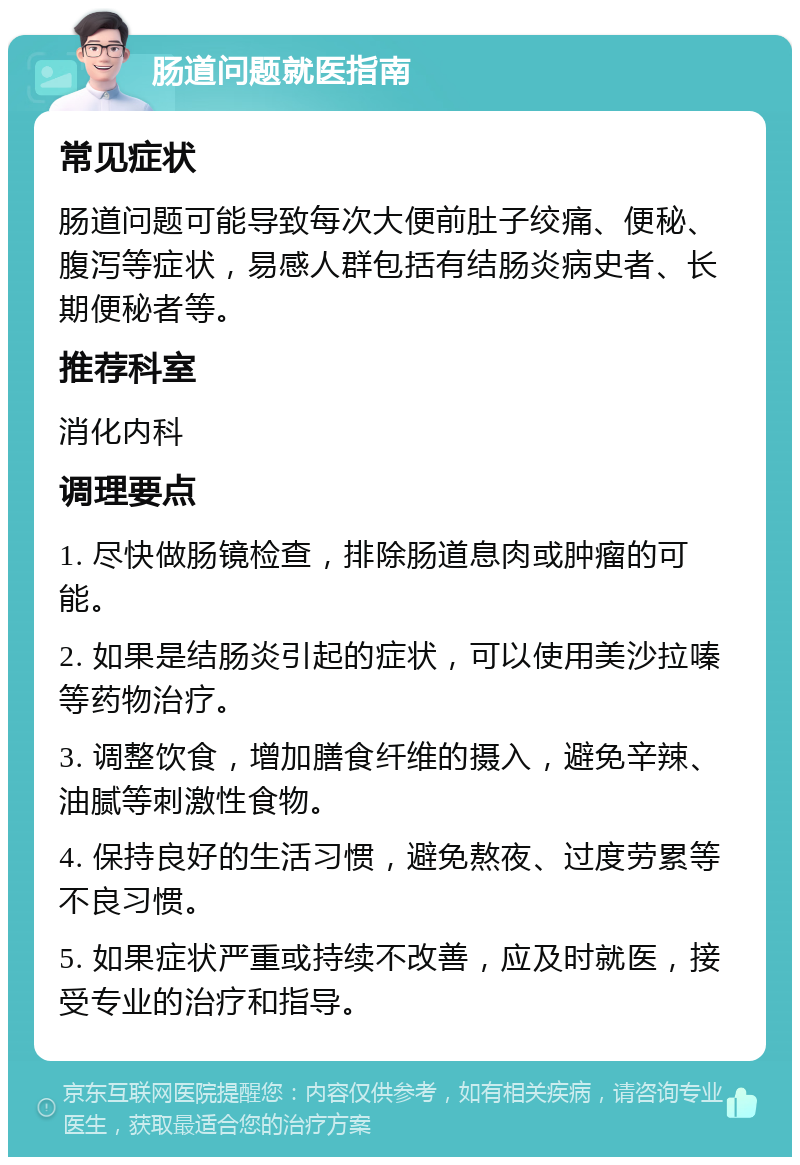 肠道问题就医指南 常见症状 肠道问题可能导致每次大便前肚子绞痛、便秘、腹泻等症状，易感人群包括有结肠炎病史者、长期便秘者等。 推荐科室 消化内科 调理要点 1. 尽快做肠镜检查，排除肠道息肉或肿瘤的可能。 2. 如果是结肠炎引起的症状，可以使用美沙拉嗪等药物治疗。 3. 调整饮食，增加膳食纤维的摄入，避免辛辣、油腻等刺激性食物。 4. 保持良好的生活习惯，避免熬夜、过度劳累等不良习惯。 5. 如果症状严重或持续不改善，应及时就医，接受专业的治疗和指导。